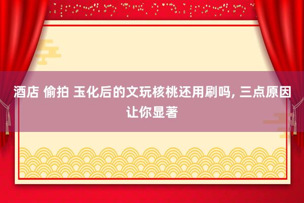 酒店 偷拍 玉化后的文玩核桃还用刷吗， 三点原因让你显著