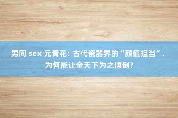 男同 sex 元青花: 古代瓷器界的“颜值担当”， 为何能让全天下为之倾倒?