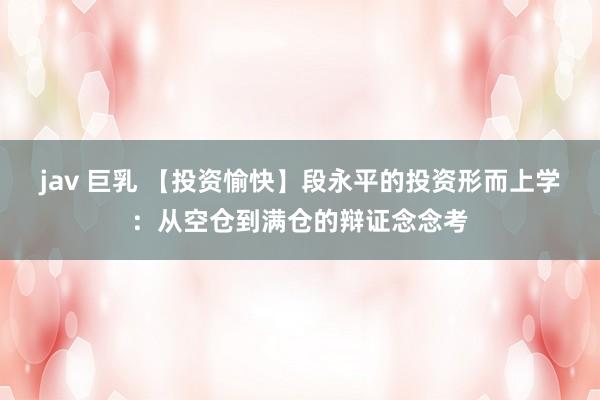 jav 巨乳 【投资愉快】段永平的投资形而上学：从空仓到满仓的辩证念念考