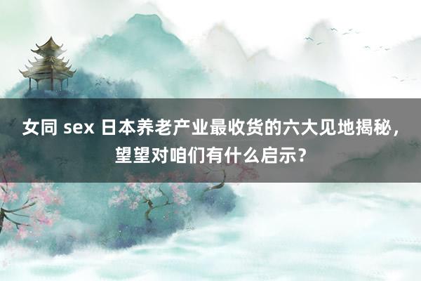 女同 sex 日本养老产业最收货的六大见地揭秘，望望对咱们有什么启示？