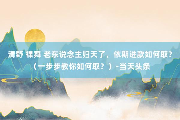 清野 裸舞 老东说念主归天了，依期进款如何取？（一步步教你如何取？）-当天头条