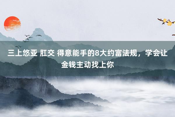 三上悠亚 肛交 得意能手的8大约富法规，学会让金钱主动找上你