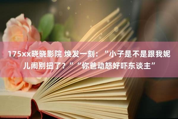175xx晓晓影院 焕发一刻：“小子是不是跟我妮儿闹别扭了？”“你爸动怒好吓东谈主”
