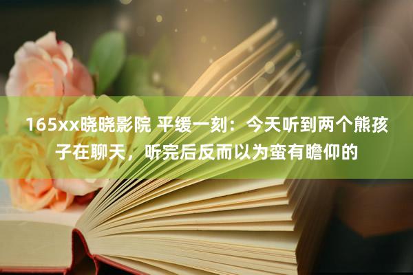 165xx晓晓影院 平缓一刻：今天听到两个熊孩子在聊天，听完后反而以为蛮有瞻仰的