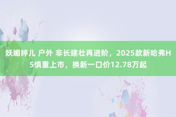 妖媚婷儿 户外 非长建壮再进阶，2025款新哈弗H5慎重上市，换新一口价12.78万起