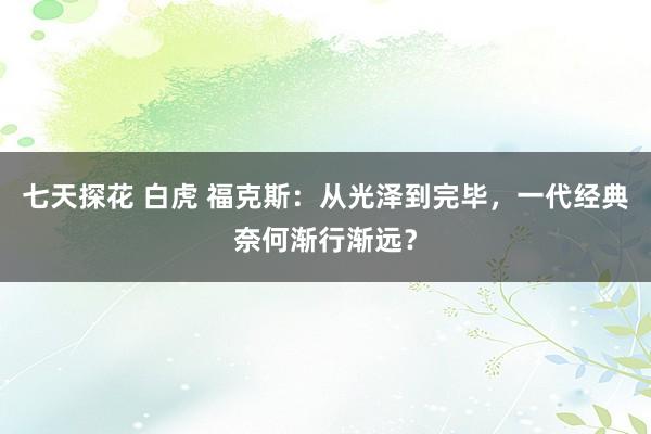 七天探花 白虎 福克斯：从光泽到完毕，一代经典奈何渐行渐远？