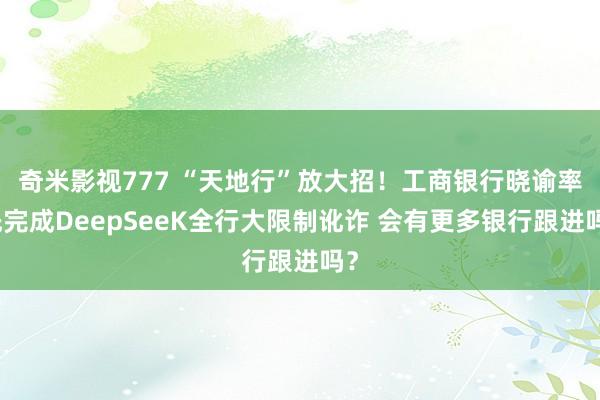 奇米影视777 “天地行”放大招！工商银行晓谕率先完成DeepSeeK全行大限制讹诈 会有更多银行跟进吗？