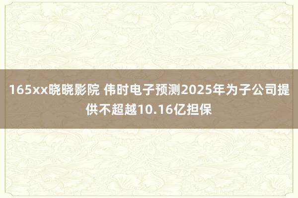 165xx晓晓影院 伟时电子预测2025年为子公司提供不超越10.16亿担保
