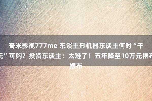 奇米影视777me 东谈主形机器东谈主何时“千元”可购？投资东谈主：太难了！五年降至10万元摆布
