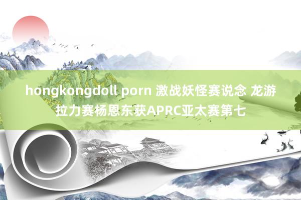 hongkongdoll porn 激战妖怪赛说念 龙游拉力赛杨恩东获APRC亚太赛第七