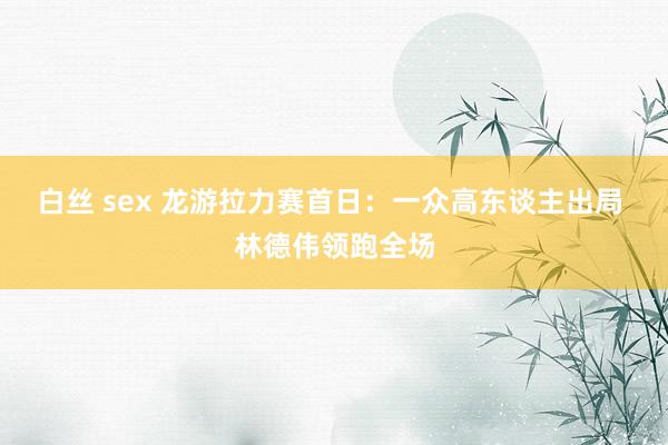 白丝 sex 龙游拉力赛首日：一众高东谈主出局 林德伟领跑全场