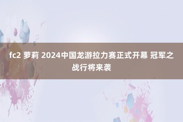 fc2 萝莉 2024中国龙游拉力赛正式开幕 冠军之战行将来袭