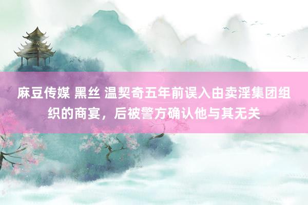 麻豆传媒 黑丝 温契奇五年前误入由卖淫集团组织的商宴，后被警方确认他与其无关