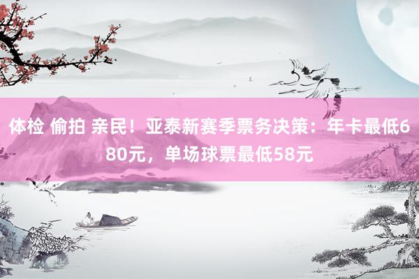 体检 偷拍 亲民！亚泰新赛季票务决策：年卡最低680元，单场球票最低58元