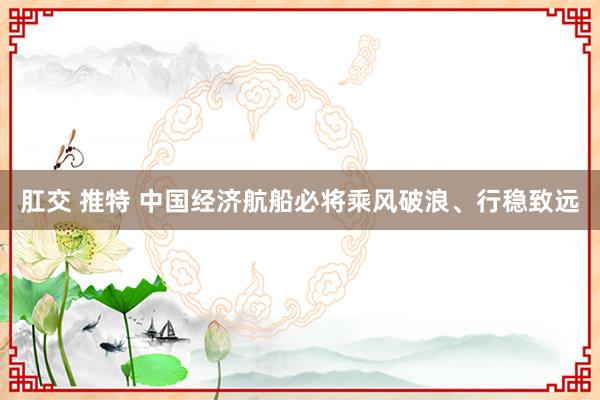 肛交 推特 中国经济航船必将乘风破浪、行稳致远