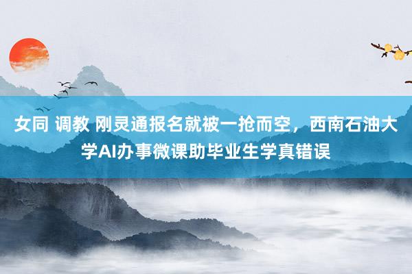 女同 调教 刚灵通报名就被一抢而空，西南石油大学AI办事微课助毕业生学真错误