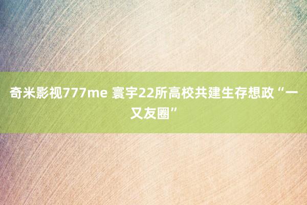 奇米影视777me 寰宇22所高校共建生存想政“一又友圈”