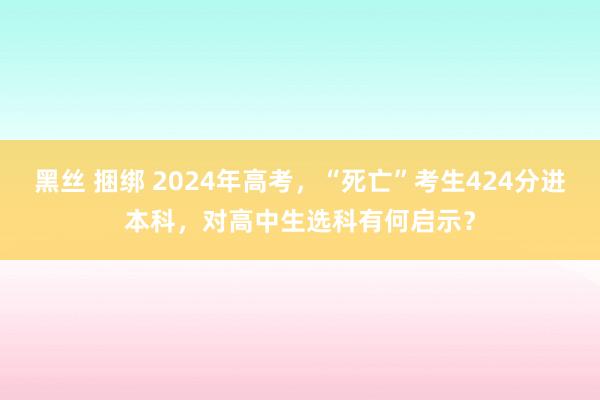 黑丝 捆绑 2024年高考，“死亡”考生424分进本科，对高中生选科有何启示？