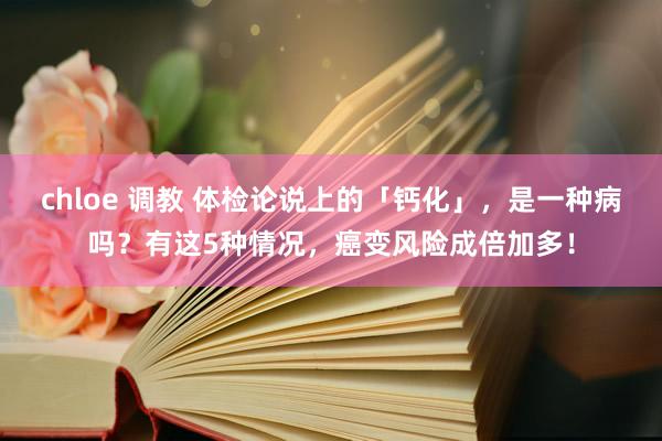 chloe 调教 体检论说上的「钙化」，是一种病吗？有这5种情况，癌变风险成倍加多！