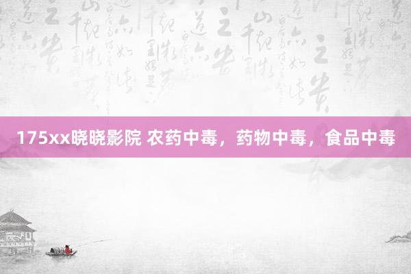 175xx晓晓影院 农药中毒，药物中毒，食品中毒