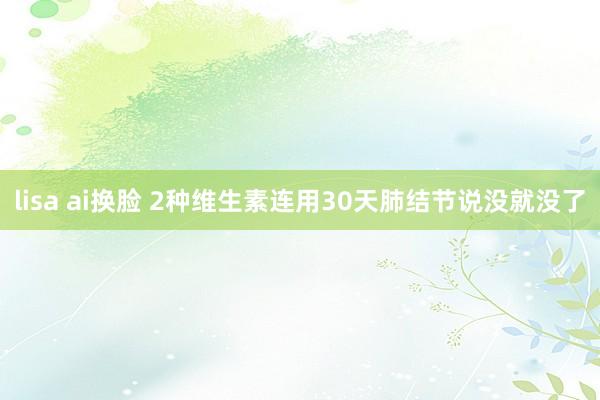 lisa ai换脸 2种维生素连用30天肺结节说没就没了