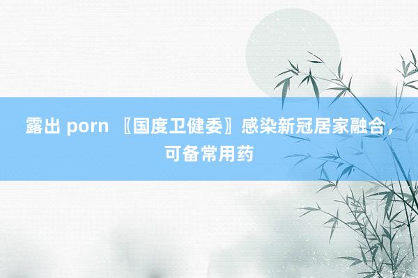 露出 porn 〖国度卫健委〗感染新冠居家融合，可备常用药