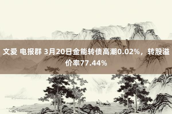 文爱 电报群 3月20日金能转债高潮0.02%，转股溢价率77.44%