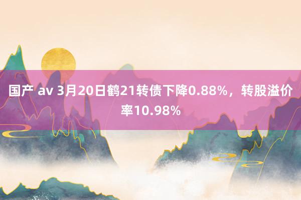 国产 av 3月20日鹤21转债下降0.88%，转股溢价率10.98%