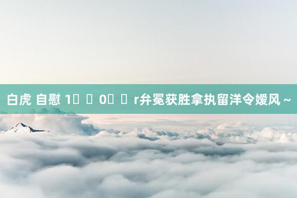 白虎 自慰 1️⃣0️⃣r弁冕获胜拿执留洋令嫒风～