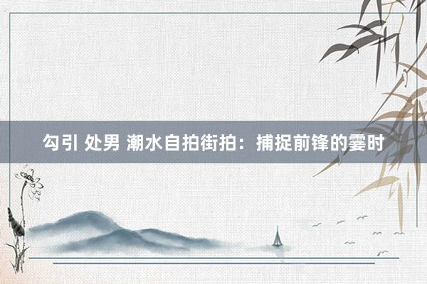 勾引 处男 潮水自拍街拍：捕捉前锋的霎时