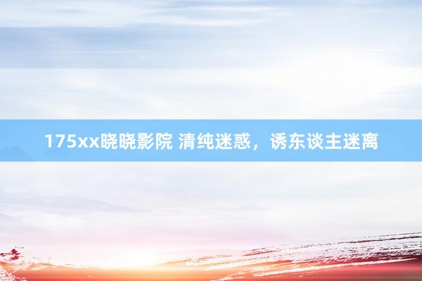 175xx晓晓影院 清纯迷惑，诱东谈主迷离