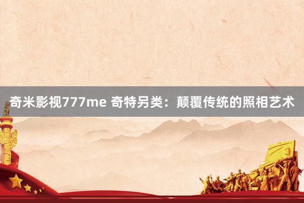奇米影视777me 奇特另类：颠覆传统的照相艺术