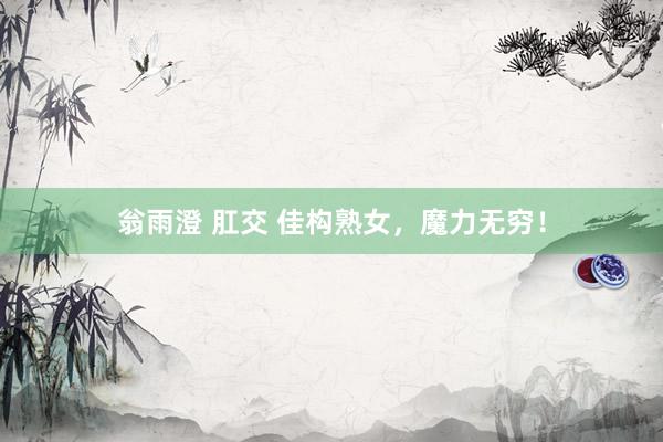 翁雨澄 肛交 佳构熟女，魔力无穷！
