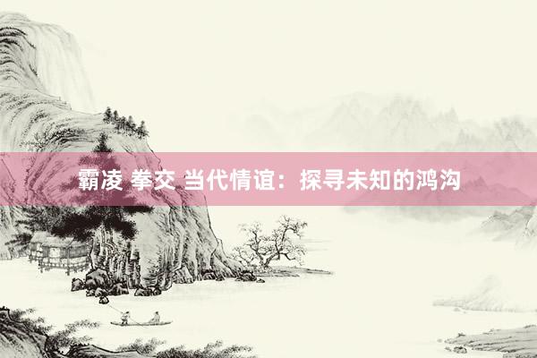 霸凌 拳交 当代情谊：探寻未知的鸿沟