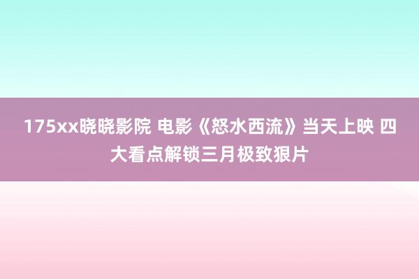 175xx晓晓影院 电影《怒水西流》当天上映 四大看点解锁三月极致狠片