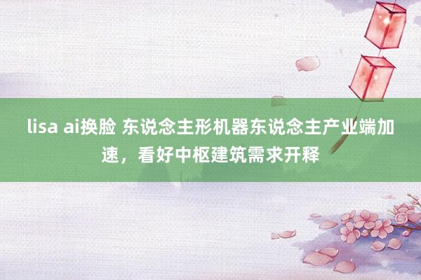 lisa ai换脸 东说念主形机器东说念主产业端加速，看好中枢建筑需求开释