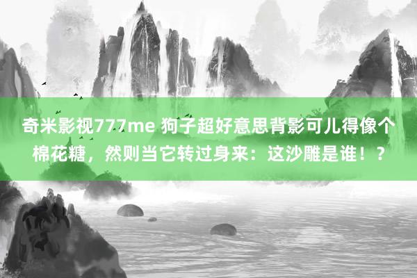 奇米影视777me 狗子超好意思背影可儿得像个棉花糖，然则当它转过身来：这沙雕是谁！？