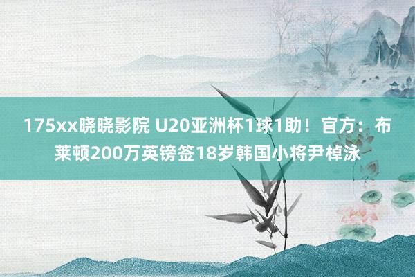 175xx晓晓影院 U20亚洲杯1球1助！官方：布莱顿200万英镑签18岁韩国小将尹棹泳