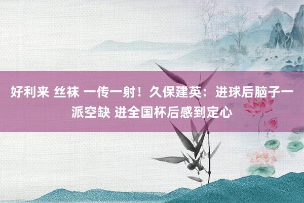 好利来 丝袜 一传一射！久保建英：进球后脑子一派空缺 进全国杯后感到定心