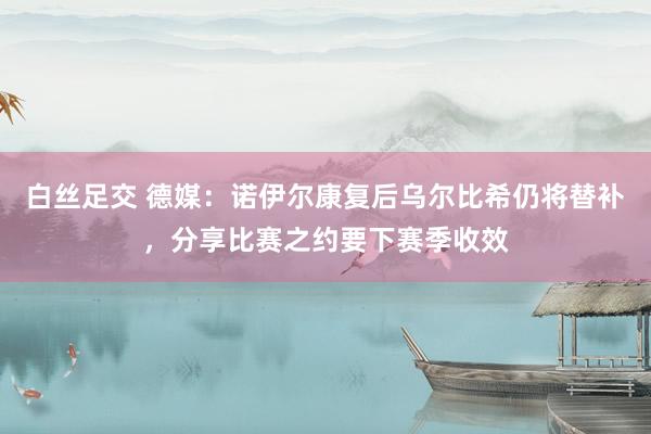 白丝足交 德媒：诺伊尔康复后乌尔比希仍将替补，分享比赛之约要下赛季收效