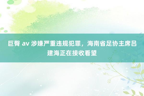 巨臀 av 涉嫌严重违规犯罪，海南省足协主席吕建海正在接收看望