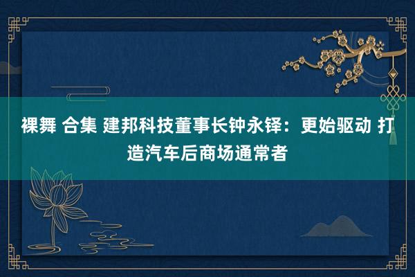 裸舞 合集 建邦科技董事长钟永铎：更始驱动 打造汽车后商场通常者