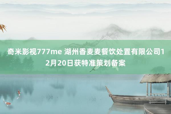 奇米影视777me 湖州香麦麦餐饮处置有限公司12月20日获特准策划备案