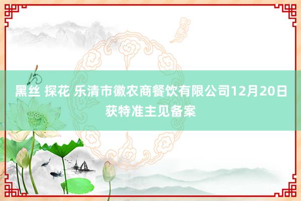 黑丝 探花 乐清市徽农商餐饮有限公司12月20日获特准主见备案
