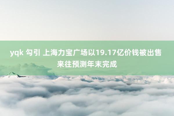 yqk 勾引 上海力宝广场以19.17亿价钱被出售 来往预测年末完成