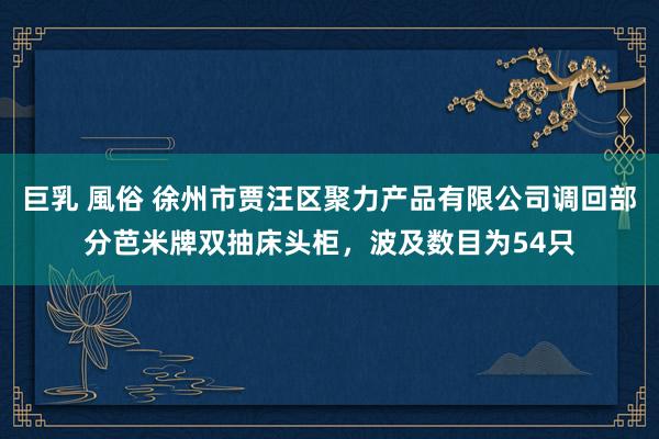 巨乳 風俗 徐州市贾汪区聚力产品有限公司调回部分芭米牌双抽床头柜，波及数目为54只