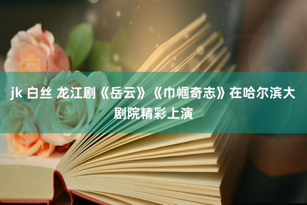 jk 白丝 龙江剧《岳云》《巾帼奇志》在哈尔滨大剧院精彩上演