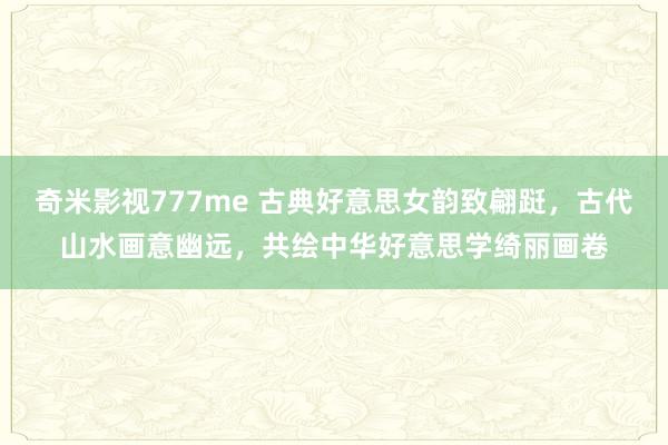 奇米影视777me 古典好意思女韵致翩跹，古代山水画意幽远，共绘中华好意思学绮丽画卷