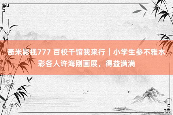 奇米影视777 百校千馆我来行｜小学生参不雅水彩各人许海刚画展，得益满满