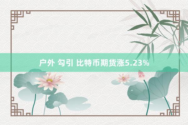 户外 勾引 比特币期货涨5.23%